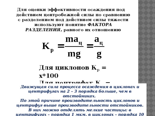 Для оценки эффективности осаждения под действием центробежной силы по сравнению с разделением под действием силы тяжести используют понятие  ФАКТОРА РАЗДЕЛЕНИЯ , равного их отношению Для циклонов К р  = х*100 Для центрифуг К р  = 3000 Движущая сила процесса осаждения в циклонах и центрифугах на 2 – 3 порядка больше, чем в отстойниках. По этой причине производительность циклонов и центрифуг выше производительности отстойников. В них можно отделять мелкие частицы: в центрифугах – порядка 1 мкм, в циклонах – порядка 10 мкм. 