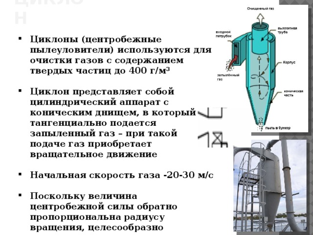 ЦИКЛОН Циклоны (центробежные пылеуловители) используются для очистки газов с содержанием твердых частиц до 400 г/м 3  Циклон представляет собой цилиндрический аппарат с коническим днищем, в который тангенциально подается запыленный газ – при такой подаче газ приобретает вращательное движение  Начальная скорость газа -20-30 м/с  Поскольку величина центробежной силы обратно пропорциональна радиусу вращения, целесообразно выполнять циклоны с корпусом малого диаметра  