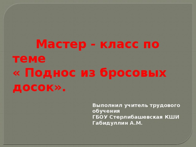  Мастер - класс по теме « Поднос из бросовых досок». Выполнил учитель трудового обучения ГБОУ Стерлибашевская КШИ Габидуллин А.М. 