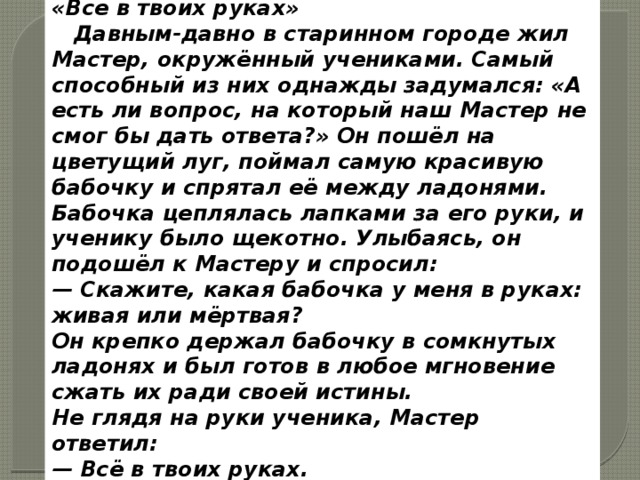 «Все в твоих руках»   Давным-давно в старинном городе жил Мастер, окружённый учениками. Самый способный из них однажды задумался: «А есть ли вопрос, на который наш Мастер не смог бы дать ответа?» Он пошёл на цветущий луг, поймал самую красивую бабочку и спрятал её между ладонями. Бабочка цеплялась лапками за его руки, и ученику было щекотно. Улыбаясь, он подошёл к Мастеру и спросил: — Скажите, какая бабочка у меня в руках: живая или мёртвая? Он крепко держал бабочку в сомкнутых ладонях и был готов в любое мгновение сжать их ради своей истины. Не глядя на руки ученика, Мастер ответил: — Всё в твоих руках. 