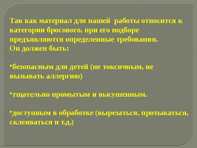 Так как материал для нашей работы относится к категории бросового, при его подборе предъявляются определенные требования. Он должен быть:  безопасным для детей (не токсичным, не вызывать аллергию)  тщательно промытым и высушенным.  доступным в обработке (вырезаться, протыкаться, склеиваться и т.д.) 