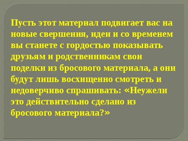 Пусть этот материал подвигает вас на новые свершения, идеи и со временем вы станете с гордостью показывать друзьям и родственникам свои поделки из бросового материала, а они будут лишь восхищенно смотреть и недоверчиво спрашивать: « Неужели это действительно сделано из бросового материала? »  