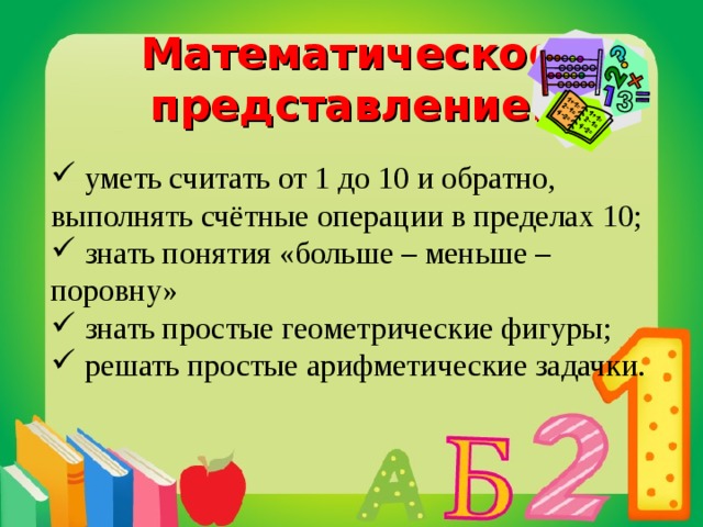 Математическое представление:  уметь считать от 1 до 10 и обратно, выполнять счётные операции в пределах 10;  знать понятия «больше – меньше – поровну»  знать простые геометрические фигуры;  решать простые арифметические задачки.  