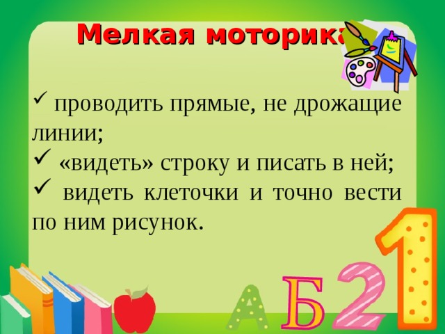 Мелкая моторика:  проводить прямые, не дрожащие линии;  «видеть» строку и писать в ней;  видеть клеточки и точно вести по ним рисунок.  