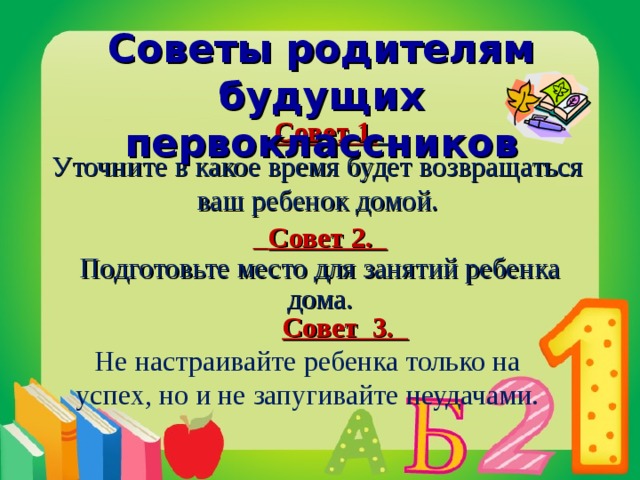 Советы родителям будущих первоклассников  Совет 1.  Уточните в какое время будет возвращаться ваш ребенок домой.  Совет 2. Подготовьте место для занятий ребенка дома.  Совет 3.  Не настраивайте ребенка только на успех, но и не запугивайте неудачами.    