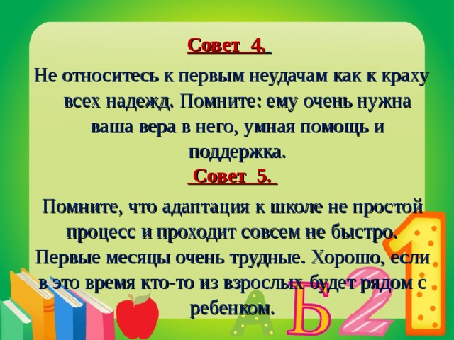 Совет 4.   Не относитесь к первым неудачам как к краху всех надежд. Помните: ему очень нужна ваша вера в него, умная помощь и поддержка.  Совет 5. Помните, что адаптация к школе не простой процесс и проходит совсем не быстро. Первые месяцы очень трудные. Хорошо, если в это время кто-то из взрослых будет рядом с ребенком.  