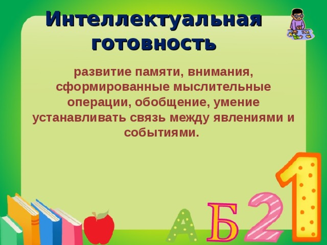Интеллектуальная готовность развитие памяти, внимания, сформированные мыслительные операции, обобщение, умение устанавливать связь между явлениями и событиями.  