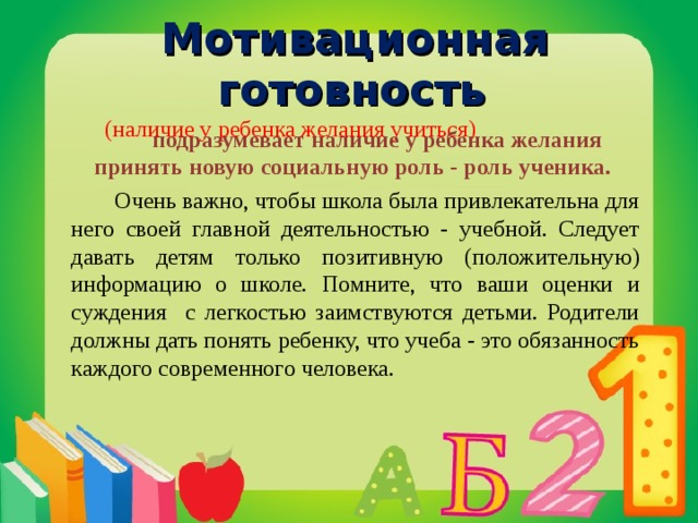  Мотивационная готовность  (наличие у ребенка желания учиться)    подразумевает наличие у ребенка желания принять новую социальную роль - роль ученика.   Очень важно, чтобы школа была привлекательна для него своей главной деятельностью - учебной. Следует давать детям только позитивную (положительную) информацию о школе. Помните, что ваши оценки и суждения с легкостью заимствуются детьми. Родители должны дать понять ребенку, что учеба - это обязанность каждого современного человека.  