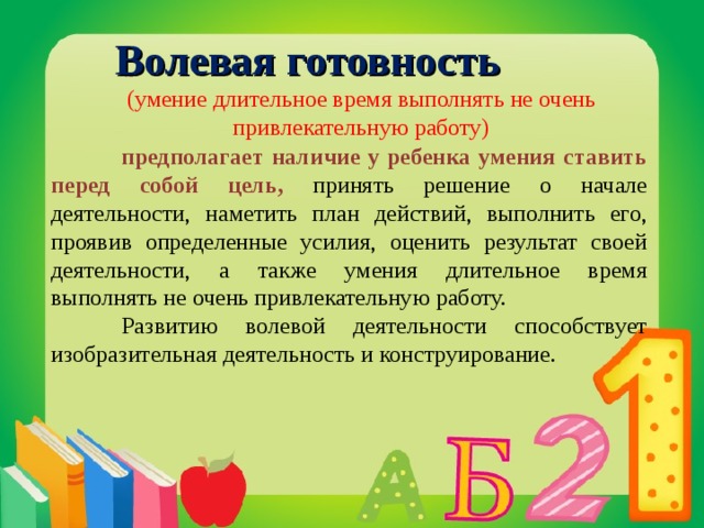 Волевая готовность  (умение длительное время выполнять не очень привлекательную работу)  предполагает наличие у ребенка умения ставить перед собой цель, принять решение о начале деятельности, наметить план действий, выполнить его, проявив определенные усилия, оценить результат своей деятельности, а также умения длительное время выполнять не очень привлекательную работу.  Развитию волевой деятельности способствует изобразительная деятельность и конструирование.  