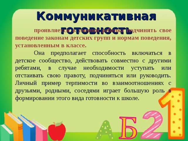Коммуникативная готовность  проявляется в умении ребенка подчинять свое поведение законам детских групп и нормам поведения, установленным в классе.  Она предполагает способность включаться в детское сообщество, действовать совместно с другими ребятами, в случае необходимости уступать или отстаивать свою правоту, подчиняться или руководить. Личный пример терпимости во взаимоотношениях с друзьями, родными, соседями играет большую роль в формировании этого вида готовности к школе.  