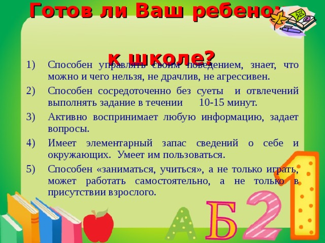 Готов ли Ваш ребенок  к школе? Способен управлять своим поведением, знает, что можно и чего нельзя, не драчлив, не агрессивен. Способен сосредоточенно без суеты и отвлечений выполнять задание в течении 10-15 минут. Активно воспринимает любую информацию, задает вопросы. Имеет элементарный запас сведений о себе и окружающих. Умеет им пользоваться. Способен «заниматься, учиться», а не только играть, может работать самостоятельно, а не только в присутствии взрослого.  