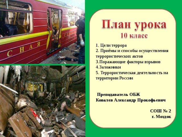 1. Цели террора 2. Приёмы и способы осуществления террористических актов Поражающие факторы взрывов Заложники 5. Террористическая деятельность на территории России  Преподаватель ОБЖ Ковалев Александр Прокофьевич СОШ № 2 г. Моздок  