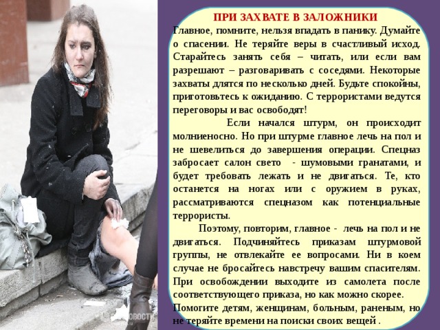 ПРИ ЗАХВАТЕ В ЗАЛОЖНИКИ Главное, помните, нельзя впадать в панику. Думайте о спасении. Не теряйте веры в счастливый исход. Старайтесь занять себя – читать, или если вам разрешают – разговаривать с соседями. Некоторые захваты длятся по несколько дней. Будьте спокойны, приготовьтесь к ожиданию. С террористами ведутся переговоры и вас освободят!  Если начался штурм, он происходит молниеносно. Но при штурме главное лечь на пол и не шевелиться до завершения операции. Спецназ забросает салон свето - шумовыми гранатами, и будет требовать лежать и не двигаться. Те, кто останется на ногах или с оружием в руках, рассматриваются спецназом как потенциальные террористы.  Поэтому, повторим, главное -  лечь на пол и не двигаться. Подчиняйтесь приказам штурмовой группы, не отвлекайте ее вопросами. Ни в коем случае не бросайтесь навстречу вашим спасителям. При освобождении выходите из самолета после соответствующего приказа, но как можно скорее. Помогите детям, женщинам, больным, раненым, но не теряйте времени на поиски своих вещей . 