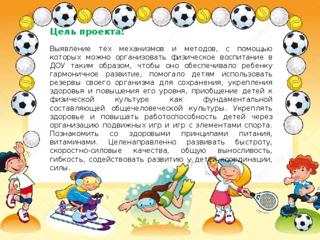 Цель проекта: Выявление тех механизмов и методов, с помощью которых можно организовать физическое воспитание в ДОУ таким образом, чтобы оно обеспечивало ребенку гармоничное развитие, помогало детям использовать резервы своего организма для сохранения, укрепления здоровья и повышения его уровня, приобщение детей к физической культуре как фундаментальной составляющей общечеловеческой культуры. Укреплять здоровье и повышать работоспособность детей через организацию подвижных игр и игр с элементами спорта. Познакомить cо здоровыми принципами питания, витаминами. Целенаправленно развивать быстроту, скоростно-силовые качества, общую выносливость, гибкость, содействовать развитию у детей координации, силы. 