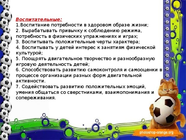   Воспитательные: 1.Воспитание потребности в здоровом образе жизни; 2. Вырабатывать привычку к соблюдению режима, потребность в физических упражнениях и играх; 3. Воспитывать положительные черты характера; 4. Воспитывать у детей интерес к занятиям физической культурой; 5. Поощрять двигательное творчество и разнообразную игровую деятельность детей; 6. Способствовать развитию самоконтроля и самооценки в процессе организации разных форм двигательной активности. 7. Содействовать развитию положительных эмоций, умения общаться со сверстниками, взаимопонимания и сопереживания. 