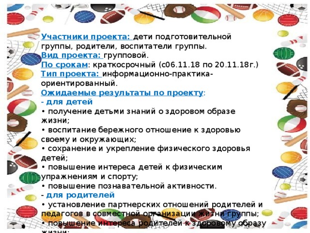 Участники проекта: дети подготовительной группы, родители, воспитатели группы. Вид проекта: групповой. По срокам : краткосрочный (с06.11.18 по 20.11.18г.) Тип проекта: информационно-практика-ориентированный. Ожидаемые результаты по проекту : - для детей • получение детьми знаний о здоровом образе жизни; • воспитание бережного отношение к здоровью своему и окружающих; • сохранение и укрепление физического здоровья детей; • повышение интереса детей к физическим упражнениям и спорту; • повышение познавательной активности. - для родителей • установление партнерских отношений родителей и педагогов в совместной организации жизни группы; • повышение интереса родителей к здоровому образу жизни; 