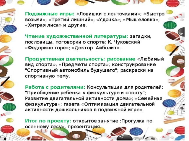  Подвижные игры: «Ловишки с ленточками»; «Быстро возьми»; «Третий лишний»; «Удочка»; «Мышеловка»; «Хитрая лиса» и другие. Чтение художественной литературы: загадки, пословицы, поговорки о спорте; К. Чуковский «Федорино горе»; «Доктор Айболит». Продуктивная деятельность: рисование «Любимый вид спорта», «Предметы спорта»; конструирование 