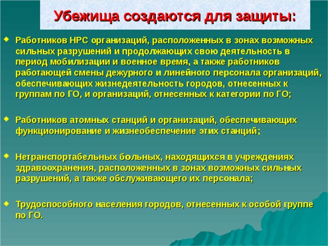 Убежища создаются для защиты: Работников НРС организаций, расположенных в зонах возможных сильных разрушений и продолжающих свою деятельность в период мобилизации и военное время, а также работников работающей смены дежурного и линейного персонала организаций, обеспечивающих жизнедеятельность городов, отнесенных к группам по ГО, и организаций, отнесенных к категории по ГО;  Работников атомных станций и организаций, обеспечивающих функционирование и жизнеобеспечение этих станций;  Нетранспортабельных б о льных, находящихся в учреждениях здравоохранения, расположенных в зонах возможных сильных разрушений, а также обслуживающего их персонала;  Трудоспособного населения городов, отнесенных к особой группе по ГО.  
