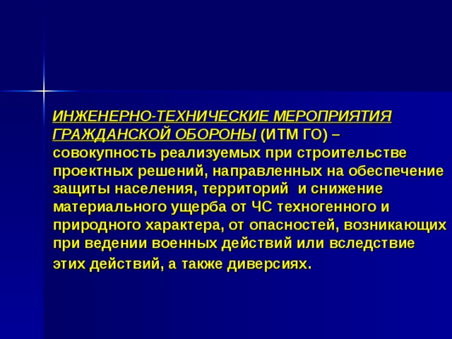ИНЖЕНЕРНО-ТЕХНИЧЕСКИЕ МЕРОПРИЯТИЯ ГРАЖДАНСКОЙ ОБОРОНЫ (ИТМ ГО) – совокупность реализуемых при строительстве проектных решений, направленных на обеспечение защиты населения, территорий и снижение материального ущерба от ЧС техногенного и природного характера, от опасностей, возникающих при ведении военных действий или вследствие этих действий, а также диверсиях.  