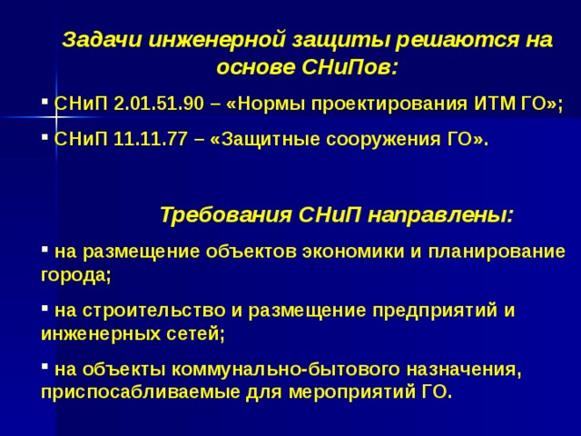 Задачи инженерной защиты решаются на основе СНиПов:  СНиП 2.01.51.90 – «Нормы проектирования ИТМ ГО»;  СНиП 11.11.77 – «Защитные сооружения ГО».   Требования СНиП направлены:  на размещение объектов экономики и планирование города;  на строительство и размещение предприятий и инженерных сетей;  на объекты коммунально-бытового назначения, приспосабливаемые для мероприятий ГО.  