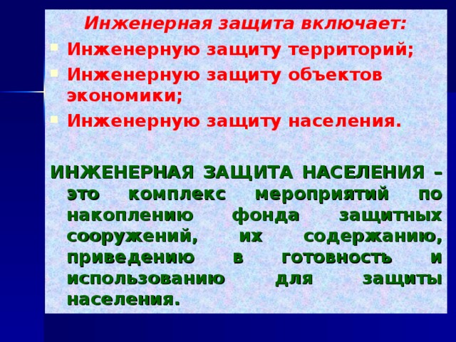 Инженерная защита включает: Инженерную защиту территорий; Инженерную защиту объектов экономики; Инженерную защиту населения. ИНЖЕНЕРНАЯ ЗАЩИТА НАСЕЛЕНИЯ – это комплекс мероприятий по накоплению фонда защитных сооружений, их содержанию, приведению в готовность и использованию для защиты населения. 