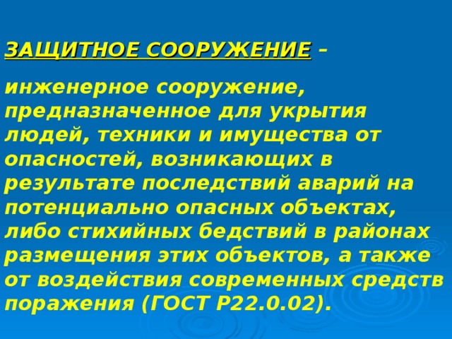 ЗАЩИТНОЕ СООРУЖЕНИЕ – инженерное сооружение, предназначенное для укрытия людей, техники и имущества от опасностей, возникающих в результате последствий аварий на потенциально опасных объектах, либо стихийных бедствий в районах размещения этих объектов, а также от воздействия современных средств поражения (ГОСТ Р22.0.02). 