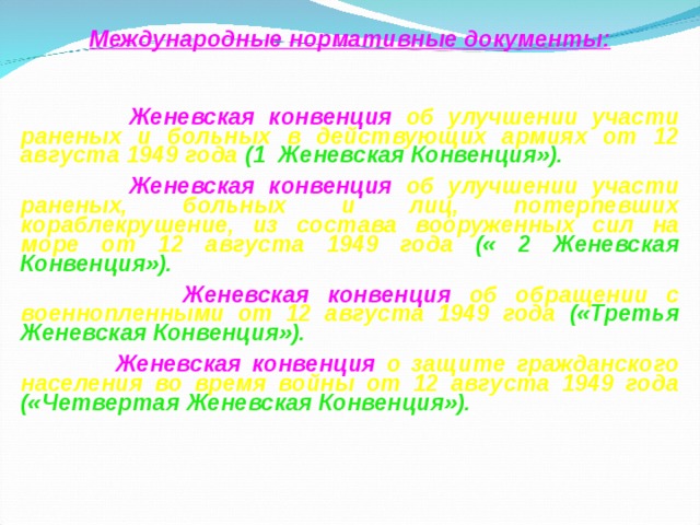 Международные нормативные документы:   Женевская конвенция об улучшении участи раненых и больных в действующих армиях от 12 августа 1949 года (1 Женевская Конвенция»).  Женевская конвенция об улучшении участи раненых, больных и лиц, потерпевших кораблекрушение, из состава вооруженных сил на море от 12 августа 1949 года (« 2 Женевская Конвенция»).  Женевская конвенция об обращении с военнопленными от 12 августа 1949 года («Третья Женевская Конвенция»).  Женевская конвенция о защите гражданского населения во время войны от 12 августа 1949 года («Четвертая Женевская Конвенция»).   