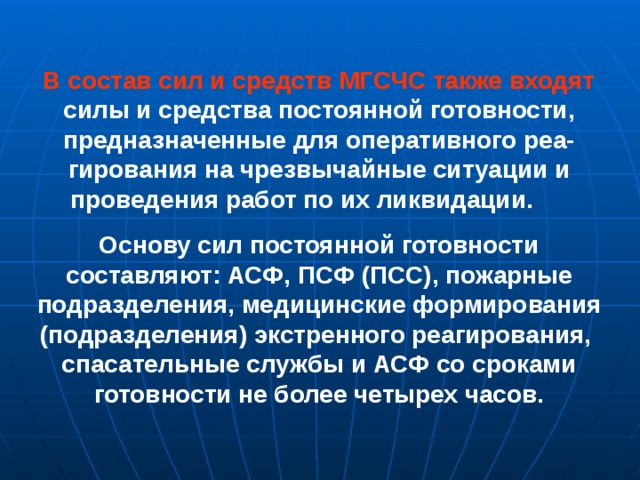  В состав сил и средств МГСЧС также входят силы и средства постоянной готовности, предназначенные для оперативного реа-гирования на чрезвычайные ситуации и проведения работ по их ликвидации. Основу сил постоянной готовности составляют: АСФ, ПСФ (ПСС), пожарные подразделения, медицинские формирования (подразделения) экстренного реагирования, спасательные службы и АСФ со сроками готовности не более четырех часов.           