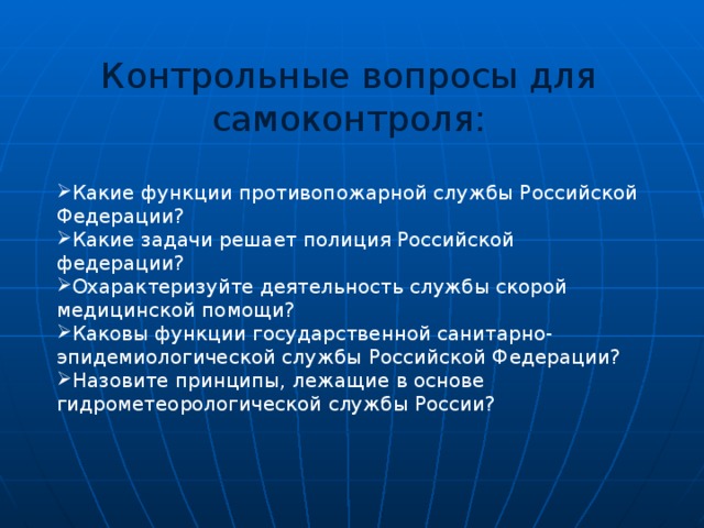 Контрольные вопросы для самоконтроля: Какие функции противопожарной службы Российской Федерации? Какие задачи решает полиция Российской федерации? Охарактеризуйте деятельность службы скорой медицинской помощи? Каковы функции государственной санитарно-эпидемиологической службы Российской Федерации? Назовите принципы, лежащие в основе гидрометеорологической службы России? 