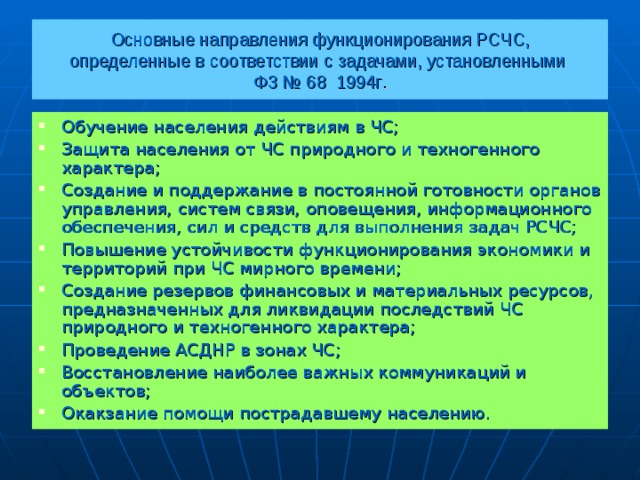 Основные направления функционирования РСЧС,  определенные в соответствии с задачами, установленными  ФЗ № 68 1994г . Обучение населения действиям в ЧС; Защита населения от ЧС природного и техногенного характера; Создание и поддержание в постоянной готовности органов управления, систем связи, оповещения, информационного обеспечения, сил и средств для выполнения задач РСЧС; Повышение устойчивости функционирования экономики и территорий при ЧС мирного времени; Создание резервов финансовых и материальных ресурсов, предназначенных для ликвидации последствий ЧС природного и техногенного характера; Проведение АСДНР в зонах ЧС; Восстановление наиболее важных коммуникаций и объектов; Окакзание помощи пострадавшему населению.  