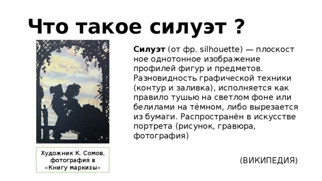  Что такое силуэт ? Силуэт (от фр. silhouette) — пло­ско­ст­ное од­но­тон­ное изо­бра­же­ние профилей фи­гур и пред­ме­тов. Разновидность графической техники (контур и заливка), ис­пол­ня­ет­ся как правило ту­шью на свет­лом фо­не или бе­ли­ла­ми на тём­ном, ли­бо вы­ре­за­ет­ся из бу­ма­ги. Распространён в искусстве портрета (рисунок, гравюра, фотография)  (ВИКИПЕДИЯ) Художник К. Сомов, фотография в «Книгу маркизы» 