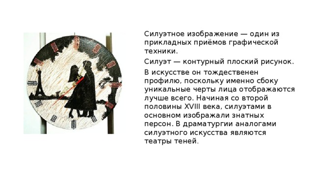 Силуэтное изображение — один из прикладных приёмов графической техники. Силуэт — контурный плоский рисунок. В искусстве он тождественен профилю, поскольку именно сбоку уникальные черты лица отображаются лучше всего. Начиная со второй половины XVIII века, силуэтами в основном изображали знатных персон. В драматургии аналогами силуэтного искусства являются театры теней . 