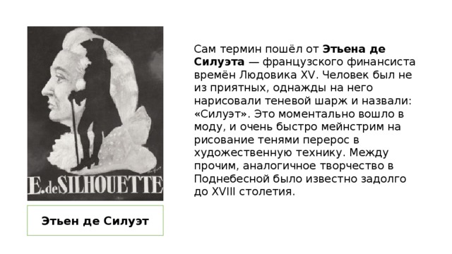 Сам термин пошёл от Этьена де Силуэта — французского финансиста времён Людовика XV. Человек был не из приятных, однажды на него нарисовали теневой шарж и назвали: «Силуэт». Это моментально вошло в моду, и очень быстро мейнстрим на рисование тенями перерос в художественную технику. Между прочим, аналогичное творчество в Поднебесной было известно задолго до XVIII столетия. Этьен де Силуэт 