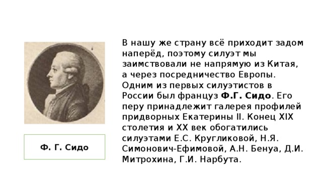 В нашу же страну всё приходит задом наперёд, поэтому силуэт мы заимствовали не напрямую из Китая, а через посредничество Европы. Одним из первых силуэтистов в России был француз Ф.Г. Сидо . Его перу принадлежит галерея профилей придворных Екатерины II. Конец XIX столетия и XX век обогатились силуэтами Е.С. Кругликовой, Н.Я. Симонович-Ефимовой, А.Н. Бенуа, Д.И. Митрохина, Г.И. Нарбута. Ф. Г. Сидо 