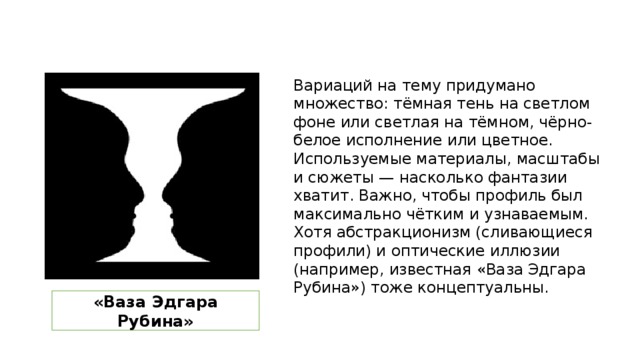 Вариаций на тему придумано множество: тёмная тень на светлом фоне или светлая на тёмном, чёрно-белое исполнение или цветное. Используемые материалы, масштабы и сюжеты — насколько фантазии хватит. Важно, чтобы профиль был максимально чётким и узнаваемым. Хотя абстракционизм (сливающиеся профили) и оптические иллюзии (например, известная «Ваза Эдгара Рубина») тоже концептуальны. «Ваза Эдгара Рубина» 