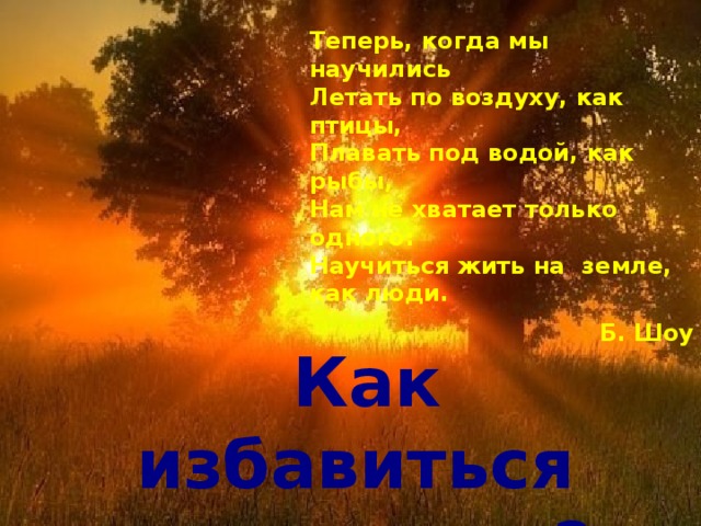 Теперь, когда мы научились  Летать по воздуху, как птицы,  Плавать под водой, как рыбы,  Нам не хватает только одного:  Научиться жить на земле, как люди. Б. Шоу Как избавиться от стресса? 