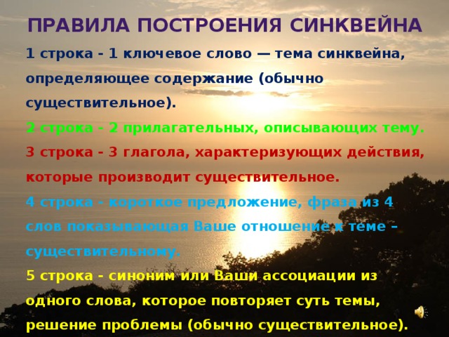 Правила построения синквейна 1 строка - 1 ключевое слово — тема синквейна, определяющее содержание (обычно существительное). 2 строка - 2 прилагательных, описывающих тему. 3 строка - 3 глагола, характеризующих действия, которые производит существительное. 4 строка - короткое предложение, фраза из 4 слов показывающая Ваше отношение к теме – существительному. 5 строка - синоним или Ваши ассоциации из одного слова, которое повторяет суть темы, решение проблемы (обычно существительное). 