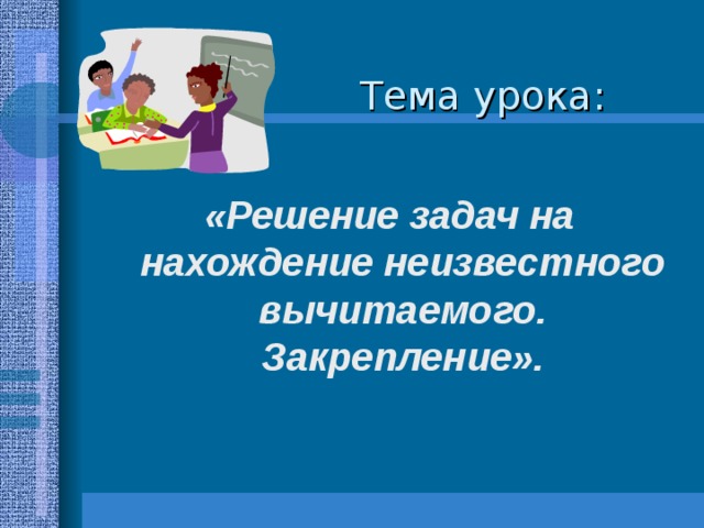 Тема урока:   «Решение задач на нахождение неизвестного вычитаемого. Закрепление». 