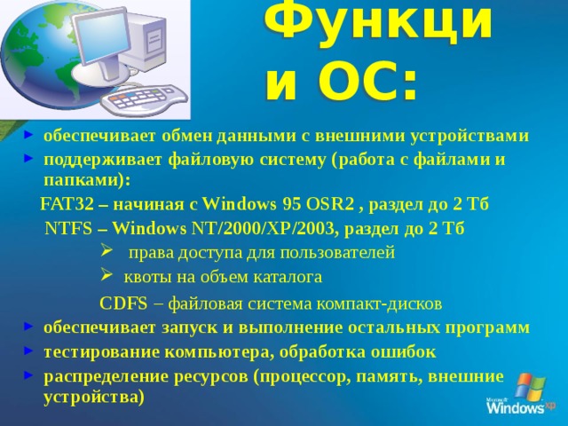 Функции ОС: обеспечивает обмен данными с внешними устройствами поддерживает файловую систему (работа с файлами и папками):  FAT32 – начиная с Windows 95 OSR2 , раздел до 2 Тб  NTFS – Windows NT/2000/XP/2003, раздел до 2 Тб  права доступа для пользователей  квоты на объем каталога  права доступа для пользователей  квоты на объем каталога  права доступа для пользователей  квоты на объем каталога  права доступа для пользователей  квоты на объем каталога CDFS – файловая система компакт-дисков обеспечивает запуск и выполнение остальных программ тестирование компьютера, обработка ошибок распределение ресурсов (процессор, память, внешние устройства) 