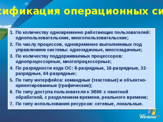 Классификация операционных систем По количеству одновременно работающих пользователей: однопользовательские, многопользовательские; По числу процессов, одновременно выполняемых под управлением системы: однозадачные, многозадачные; По количеству поддерживаемых процессоров: однопроцессорные, многопроцессорные; По разрядности кода ОС: 8-разрядные, 16-разрядные, 32-разрядные, 64-разрядные; По типу интерфейса: командные (текстовые) и объектно-ориентированные (графические); По типу доступа пользователя к ЭВМ: с пакетной обработкой, с разделением времени, реального времени; По типу использования ресурсов: сетевые, локальные. 