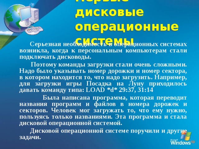 Первые дисковые  операционные системы  Серьезная необходимость в операционных системах возникла, когда к персональным компьютерам стали подключать дисководы.  Поэтому команды загрузки стали очень сложными. Надо было указывать номер дорожки и номер сектора, в котором находится то, что надо загрузить. Например, для загрузки игры Посадка на Луну приходилось давать команду типа: LOAD *d* 29:37, 31:14  Была написана программа, которая переводит названия программ и файлов в номера дорожек и секторов. Человек мог загружать то, что ему нужно, пользуясь только названиями. Эта программа и стала дисковой операционной системой.  Дисковой операционной системе поручили и другие задачи.  