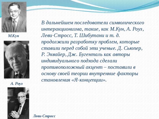 В дальнейшем последователи символического интеракционизма, такие, как М.Кун, А. Роуз, Леви-Стросс, Т. Шибутани и т. д. продолжили разработку проблем, которые ставили перед собой эти ученые. Д. Сьюпер, Р. Эквайер, Дж. Бугенталь как авторы индивидуального подхода сделали противоположный акцент – поставили в основу своей теории внутренние факторы становления «Я-концепции». М.Кун А. Роуз Леви-Стросс 