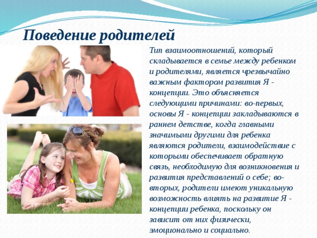 Поведение родителей Тип взаимоотношений, который складывается в семье между ребенком и родителями, является чрезвычайно важным фактором развития Я - концепции. Это объясняется следующими причинами: во-первых, основы Я - концепции закладываются в раннем детстве, когда главными значимыми другими для ребенка являются родители, взаимодействие с которыми обеспечивает обратную связь, необходимую для возникновения и развития представлений о себе; во-вторых, родители имеют уникальную возможность влиять на развитие Я - концепции ребенка, поскольку он зависит от них физически, эмоционально и социально. 
