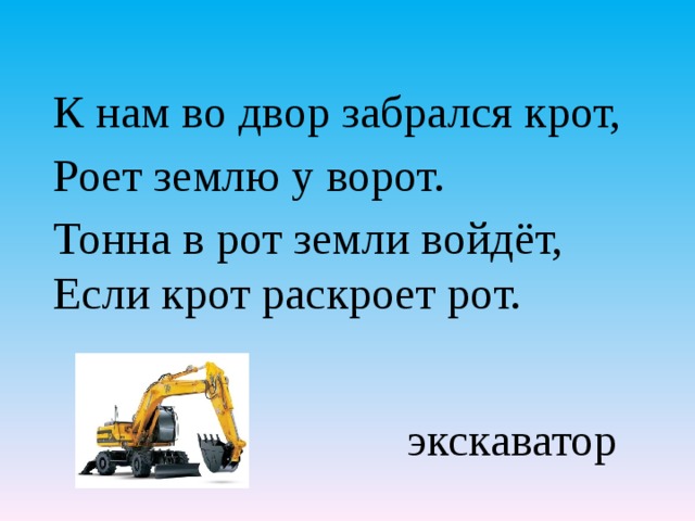 К нам во двор забрался крот, Роет землю у ворот. Тонна в рот земли войдёт, Если крот раскроет рот.    экскаватор