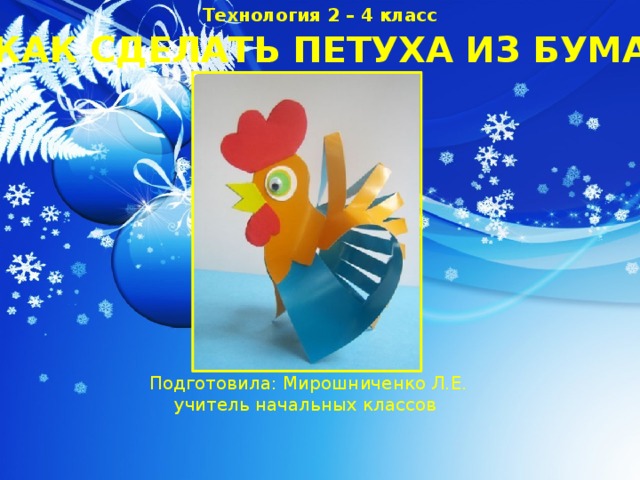 Технология 2 – 4 класс КАК СДЕЛАТЬ ПЕТУХА ИЗ БУМАГИ Подготовила: Мирошниченко Л.Е. учитель начальных классов 