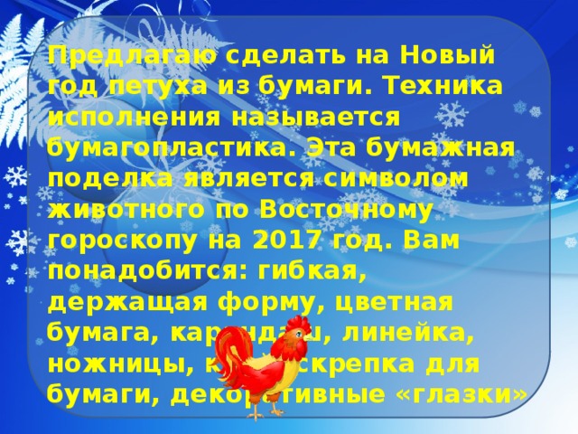 Предлагаю сделать на Новый год петуха из бумаги. Техника исполнения называется бумагопластика. Эта бумажная поделка является символом животного по Восточному гороскопу на 2017 год. Вам понадобится: гибкая, держащая форму, цветная бумага, карандаш, линейка, ножницы, клей, скрепка для бумаги, декоративные «глазки» 