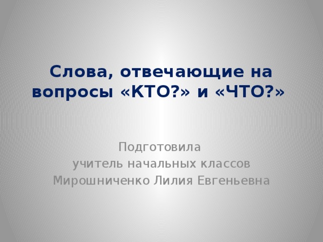 Слова, отвечающие на вопросы «КТО?» и «ЧТО?» Подготовила учитель начальных классов Мирошниченко Лилия Евгеньевна 