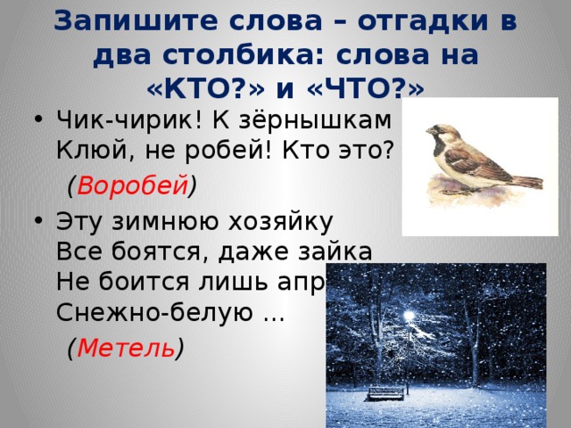 Запишите слова – отгадки в два столбика: слова на «КТО?» и «ЧТО?» Чик-чирик! К зёрнышкам прыг!  Клюй, не робей! Кто это?  ( Воробей ) Эту зимнюю хозяйку  Все боятся, даже зайка  Не боится лишь апрель  Снежно-белую ...  ( Метель ) 