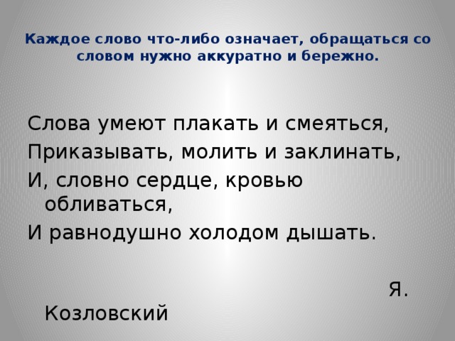  Каждое слово что-либо означает, обращаться со словом нужно аккуратно и бережно. Слова умеют плакать и смеяться, Приказывать, молить и заклинать, И, словно сердце, кровью обливаться, И равнодушно холодом дышать.  Я. Козловский 