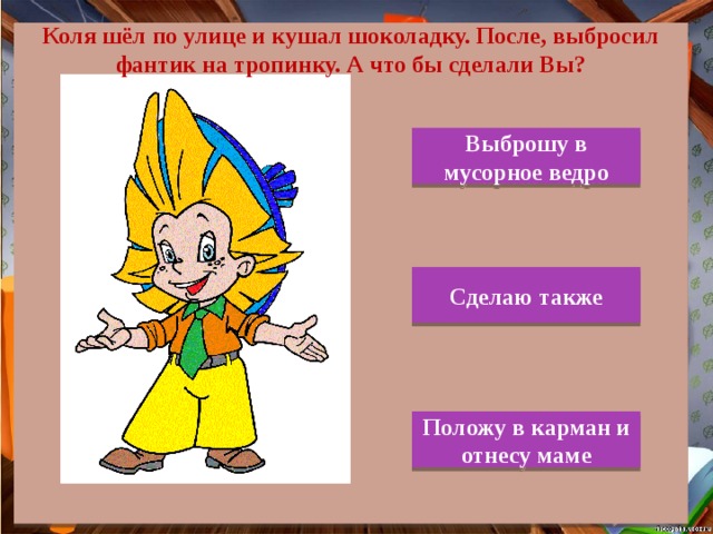 Коля шёл по улице и кушал шоколадку. После, выбросил фантик на тропинку. А что бы сделали Вы? Выброшу в мусорное ведро Сделаю также Положу в карман и отнесу маме 